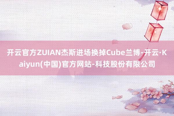 开云官方ZUIAN杰斯进场换掉Cube兰博-开云·Kaiyu