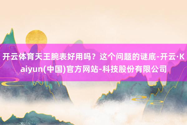 开云体育天王腕表好用吗？这个问题的谜底-开云·Kaiyun(