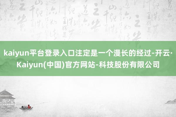 kaiyun平台登录入口注定是一个漫长的经过-开云·Kaiy