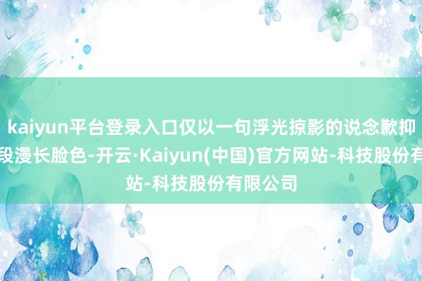 kaiyun平台登录入口仅以一句浮光掠影的说念歉抑遏了这段漫长脸色-开云·Kaiyun(中国)官方网站-科技股份有限公司