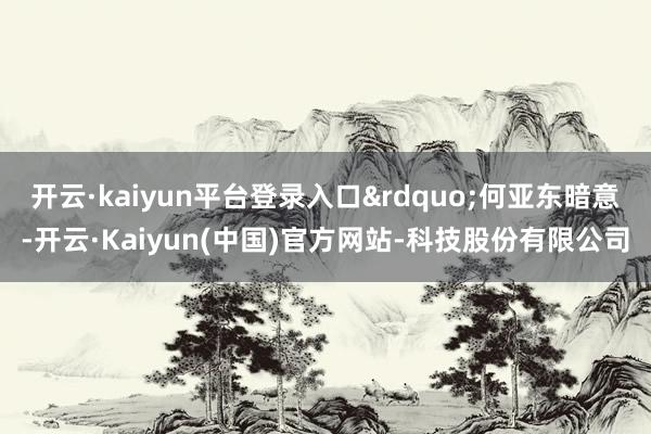 开云·kaiyun平台登录入口&rdquo;何亚东暗