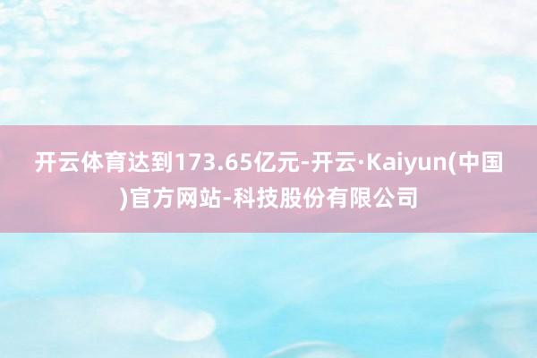 开云体育达到173.65亿元-开云·Kaiyun(中国)官方网站-科技股份有限公司