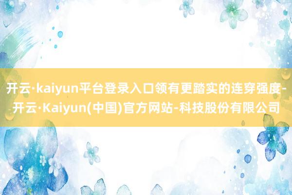 开云·kaiyun平台登录入口领有更踏实的连穿强度-开云·K