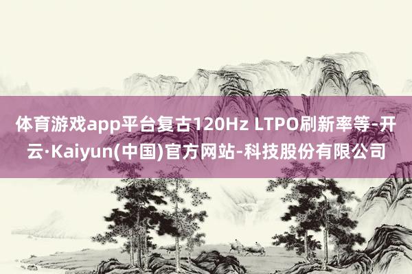 体育游戏app平台复古120Hz LTPO刷新率等-开云·Kaiyun(中国)官方网站-科技股份有限公司