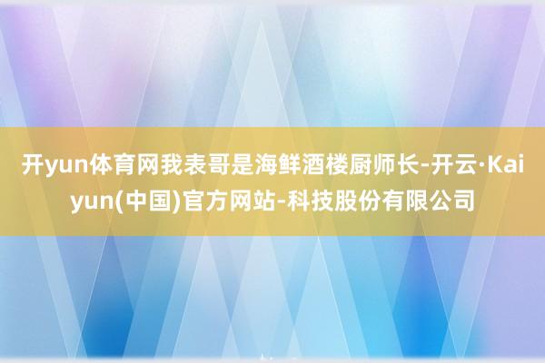 开yun体育网我表哥是海鲜酒楼厨师长-开云·Kaiyun(中国)官方网站-科技股份有限公司