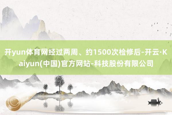 开yun体育网经过两周、约1500次检修后-开云·Kaiyu